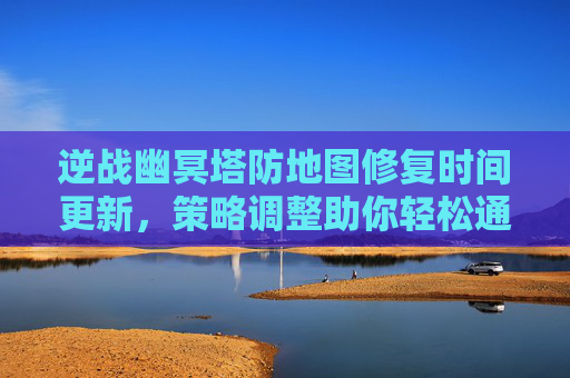 逆战幽冥塔防地图修复时间更新，策略调整助你轻松通关！