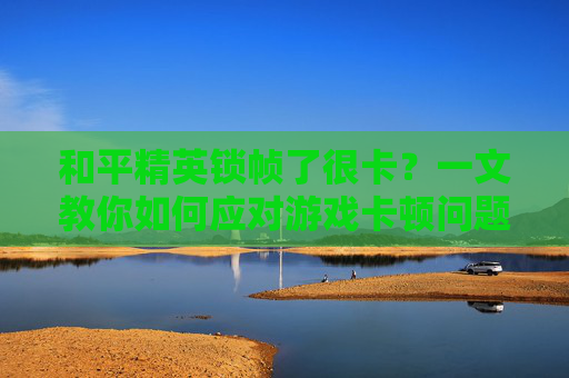 和平精英锁帧了很卡？一文教你如何应对游戏卡顿问题
