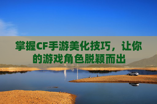 掌握CF手游美化技巧，让你的游戏角色脱颖而出