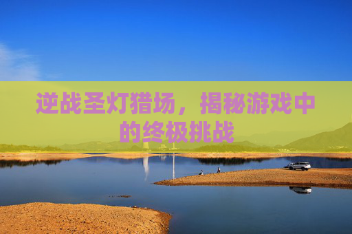 逆战圣灯猎场，揭秘游戏中的终极挑战