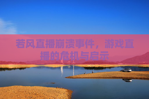 若风直播崩溃事件，游戏直播的危机与启示