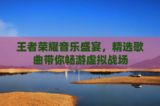 王者荣耀音乐盛宴，精选歌曲带你畅游虚拟战场
