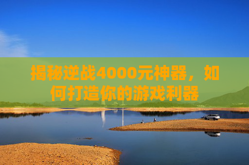 揭秘逆战4000元神器，如何打造你的游戏利器