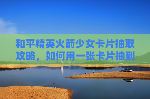 和平精英火箭少女卡片抽取攻略，如何用一张卡片抽到火箭少女？