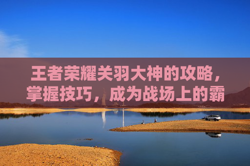 王者荣耀关羽大神的攻略，掌握技巧，成为战场上的霸主
