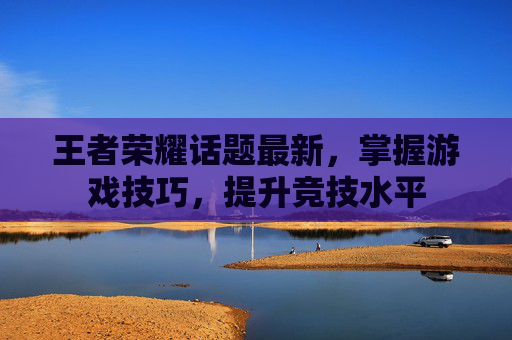 王者荣耀话题最新，掌握游戏技巧，提升竞技水平