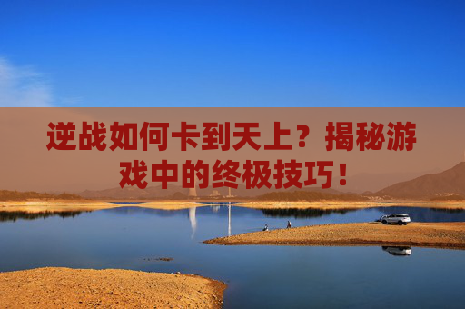 逆战如何卡到天上？揭秘游戏中的终极技巧！