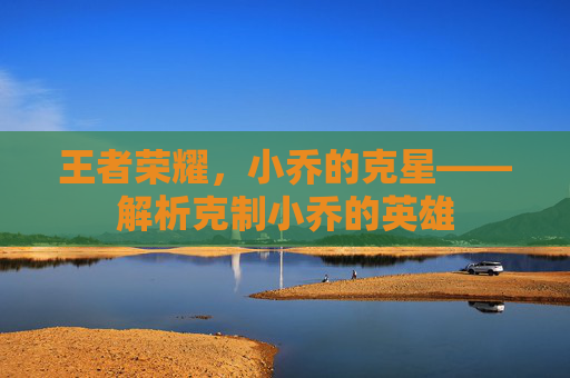王者荣耀，小乔的克星——解析克制小乔的英雄