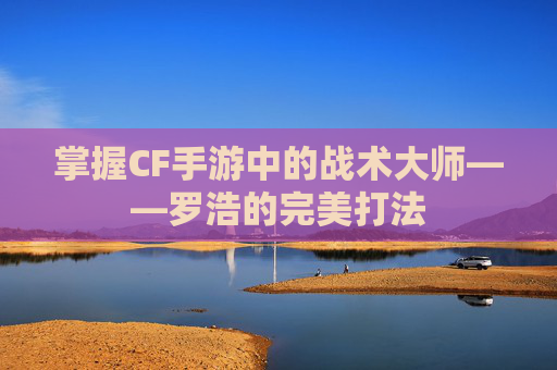 掌握CF手游中的战术大师——罗浩的完美打法
