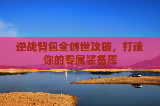逆战背包全创世攻略,打造你的专属装备库 逆战背包全创世攻略,打造你的专属装备库