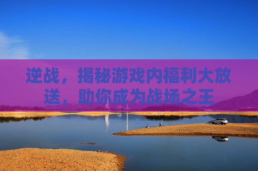 逆战，揭秘游戏内福利大放送，助你成为战场之王