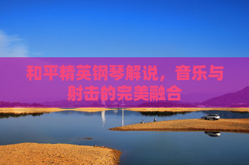 和平精英钢琴解说，音乐与射击的完美融合