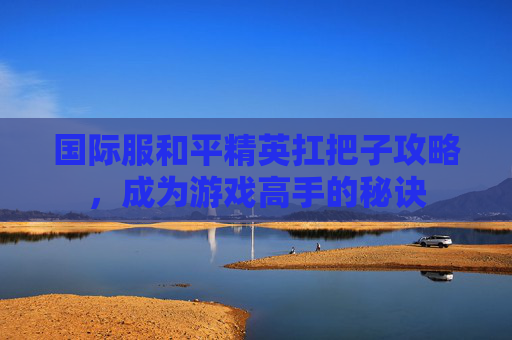 国际服和平精英扛把子攻略，成为游戏高手的秘诀