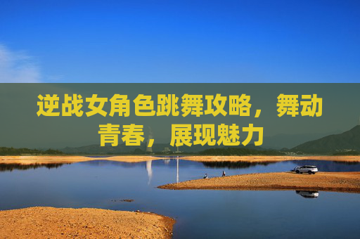 逆战女角色跳舞攻略，舞动青春，展现魅力