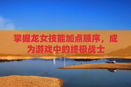 掌握龙女技能加点顺序,成为游戏中的终极战士 掌握龙女技能加点顺序,成为游戏中的终极战士