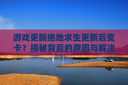 游戏更新绝地求生更新后变卡？揭秘背后的原因与解决策略