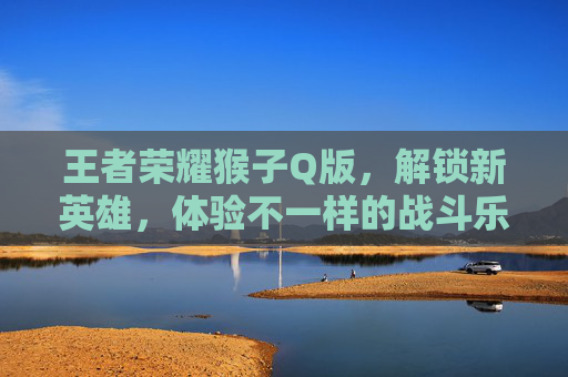 王者荣耀猴子Q版，解锁新英雄，体验不一样的战斗乐趣