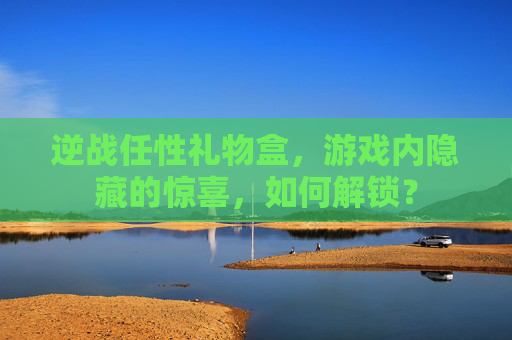 逆战任性礼物盒，游戏内隐藏的惊喜，如何解锁？