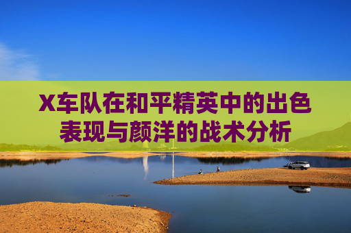X车队在和平精英中的出色表现与颜洋的战术分析