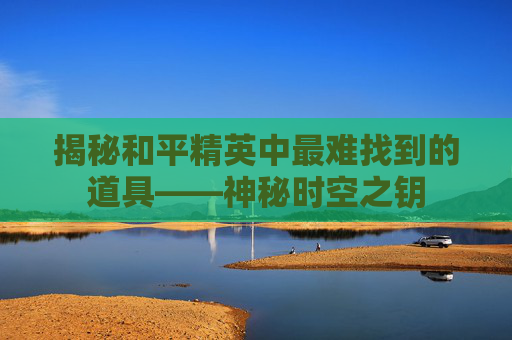 揭秘和平精英中最难找到的道具——神秘时空之钥