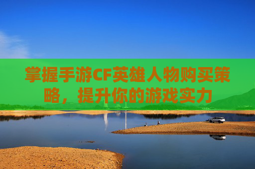 掌握手游CF英雄人物购买策略，提升你的游戏实力