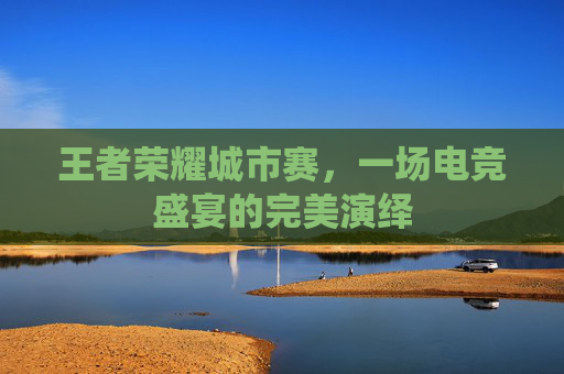 王者荣耀城市赛，一场电竞盛宴的完美演绎