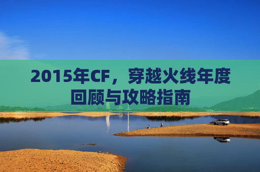 2015年CF，穿越火线年度回顾与攻略指南