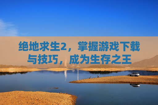 绝地求生2,掌握游戏下载与技巧,成为生存之王 绝地求生2,掌握游戏下载与技巧,成为生存之王