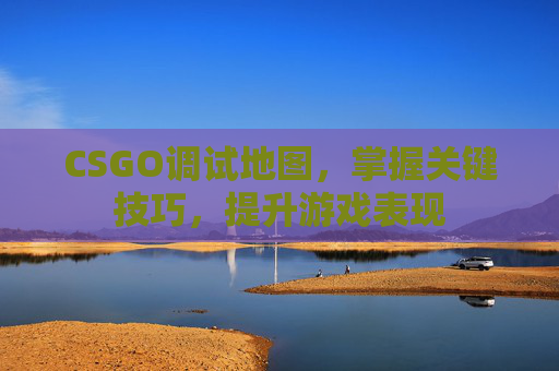 CSGO调试地图，掌握关键技巧，提升游戏表现