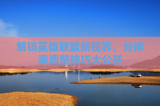 解锁英雄联盟新视界，分辨率调整技巧大公开