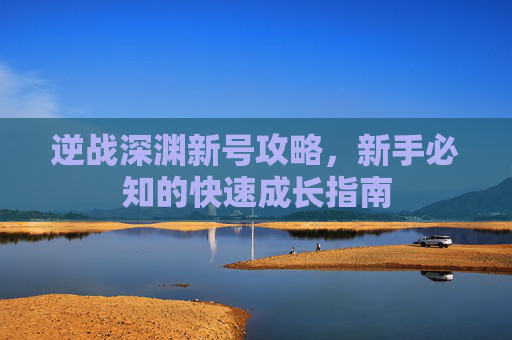 逆战深渊新号攻略，新手必知的快速成长指南