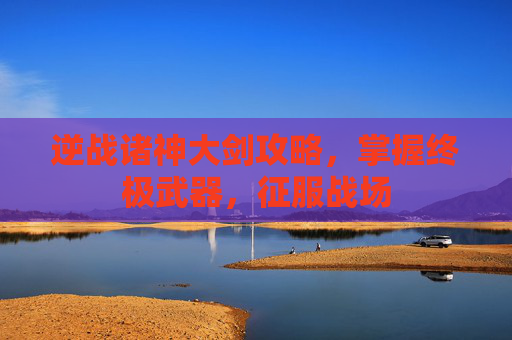 逆战诸神大剑攻略，掌握终极武器，征服战场
