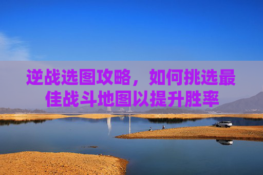 逆战选图攻略，如何挑选最佳战斗地图以提升胜率