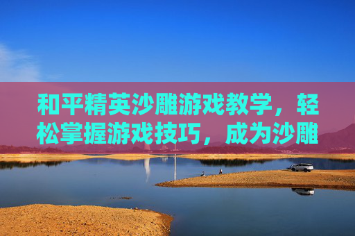 和平精英沙雕游戏教学，轻松掌握游戏技巧，成为沙雕之王！