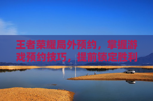 王者荣耀局外预约，掌握游戏预约技巧，提前锁定胜利