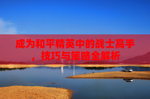 成为和平精英中的战士高手，技巧与策略全解析