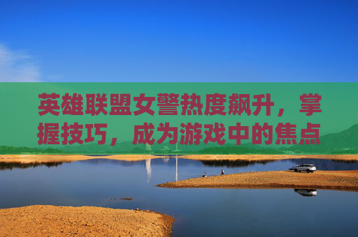 英雄联盟女警热度飙升，掌握技巧，成为游戏中的焦点