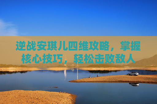 逆战安琪儿四维攻略，掌握核心技巧，轻松击败敌人