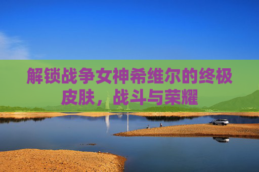 解锁战争女神希维尔的终极皮肤,战斗与荣耀 解锁战争女神希维尔的终极皮肤,战斗与荣耀