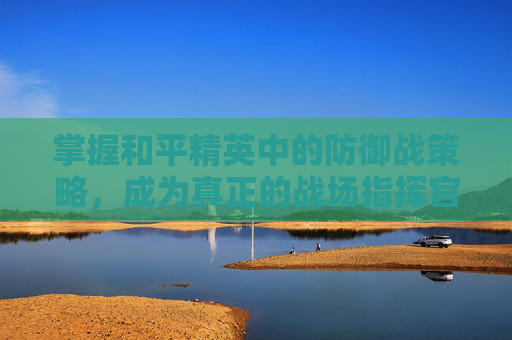 掌握和平精英中的防御战策略，成为真正的战场指挥官