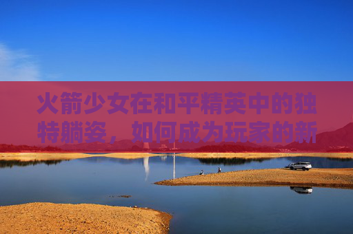 火箭少女在和平精英中的独特躺姿，如何成为玩家的新宠？