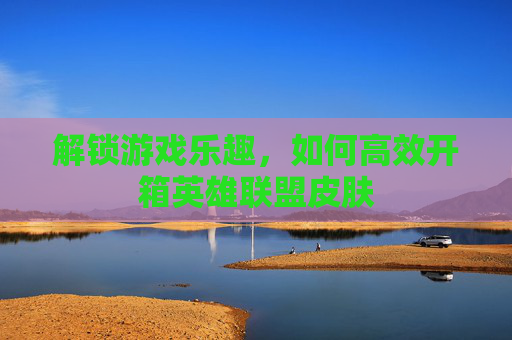 解锁游戏乐趣，如何高效开箱英雄联盟皮肤