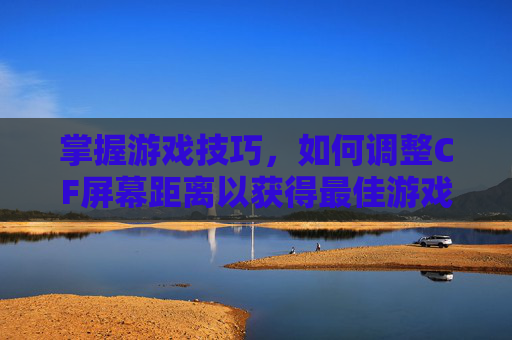 掌握游戏技巧，如何调整CF屏幕距离以获得最佳游戏体验