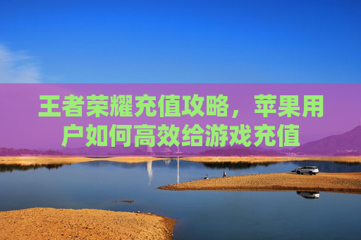 王者荣耀充值攻略，苹果用户如何高效给游戏充值