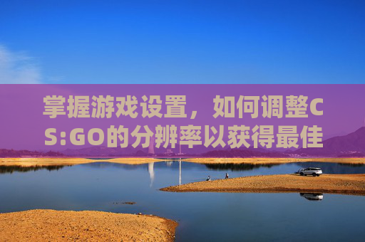 掌握游戏设置，如何调整CS:GO的分辨率以获得最佳体验