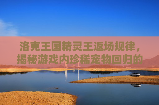 洛克王国精灵王返场规律,揭秘游戏内珍稀宠物回归的秘密 洛克王国精灵王返场规律,揭秘游戏内珍稀宠物回归的秘密