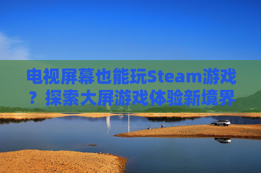 电视屏幕也能玩Steam游戏？探索大屏游戏体验新境界
