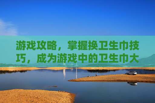 游戏攻略，掌握换卫生巾技巧，成为游戏中的卫生巾大师