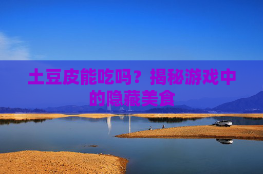 土豆皮能吃吗？揭秘游戏中的隐藏美食