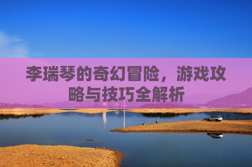 李瑞琴的奇幻冒险，游戏攻略与技巧全解析